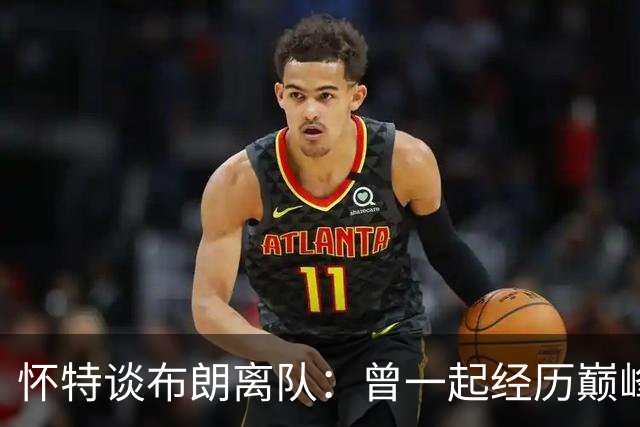 怀特谈布朗离队：曾一起经历巅峰与低谷 他一直信任我&期待交手